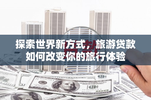 瑞昌探索世界新方式，旅游贷款如何改变你的旅行体验